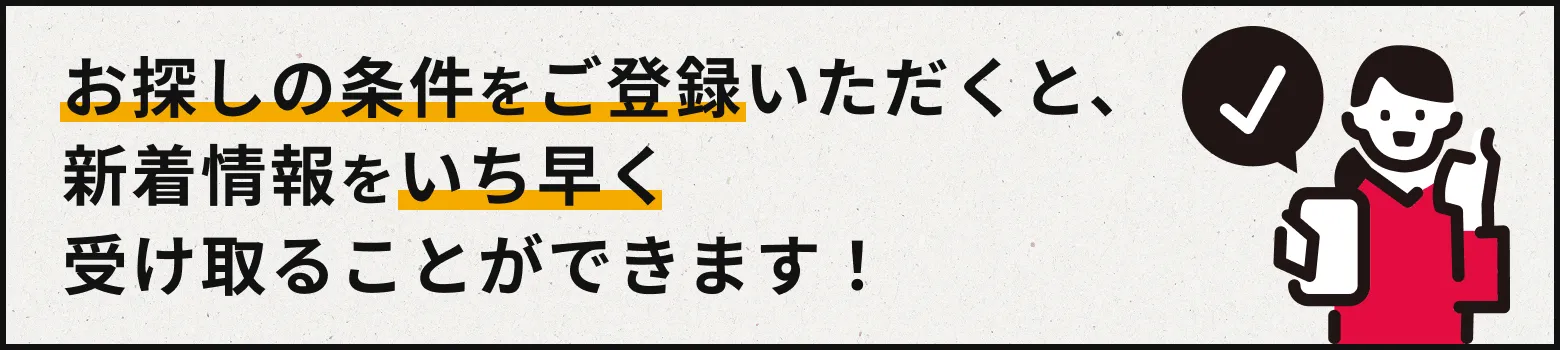 お探しの条件をご登録いただくと、新着情報をいちはやく受け取ることができです!